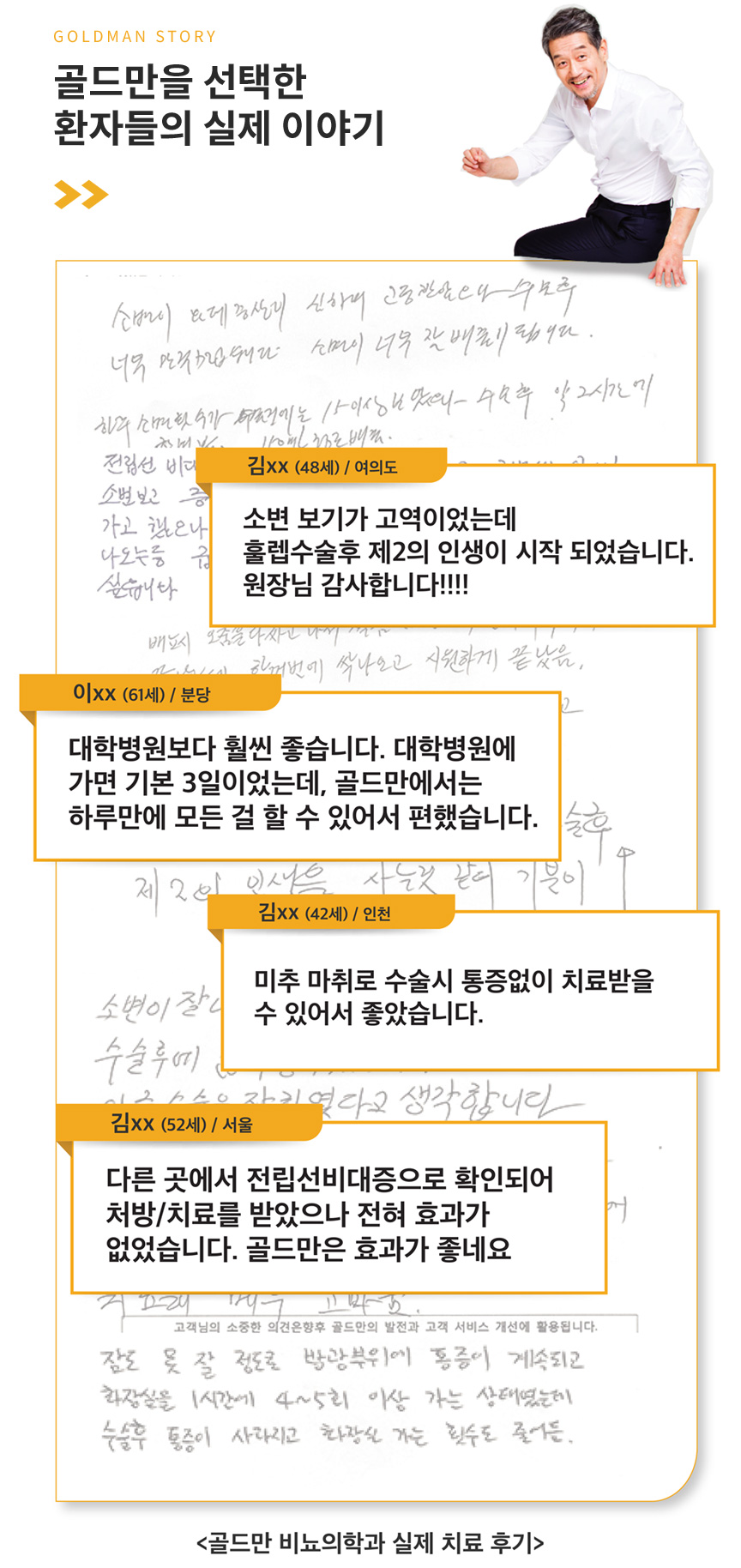 GOLDMAN STORY 골드만을 선택한 환자들의 실제 이야기. 김xx(48세) / 여의도 - 소변 보기가 고역이었는데 훌렙수술후 제2의 인생이 시작되었습니다. 원장님 감사합니다!!!!, 이xx(61세) / 분당 - 대학병원보다 훨씬 좋습니다. 대학병원에 가면 기본 3일이었는데, 골드만에서는 하루만에 모든 걸 할 수 있어서 편했습니다., 김xx(42세) / 인천 - 미추 마취로 수술시 통증없이 치료받을 수 있어서 좋았습니다., 김xx(52세) / 서울 - 다른 곳에서 전립선비대증으로 확인되어 처방/치료를 받았으나 전혀 효과가 없었습니다. 골드만은 효과가 좋네요. <골드만 비뇨의학과 실제 치료 후기>