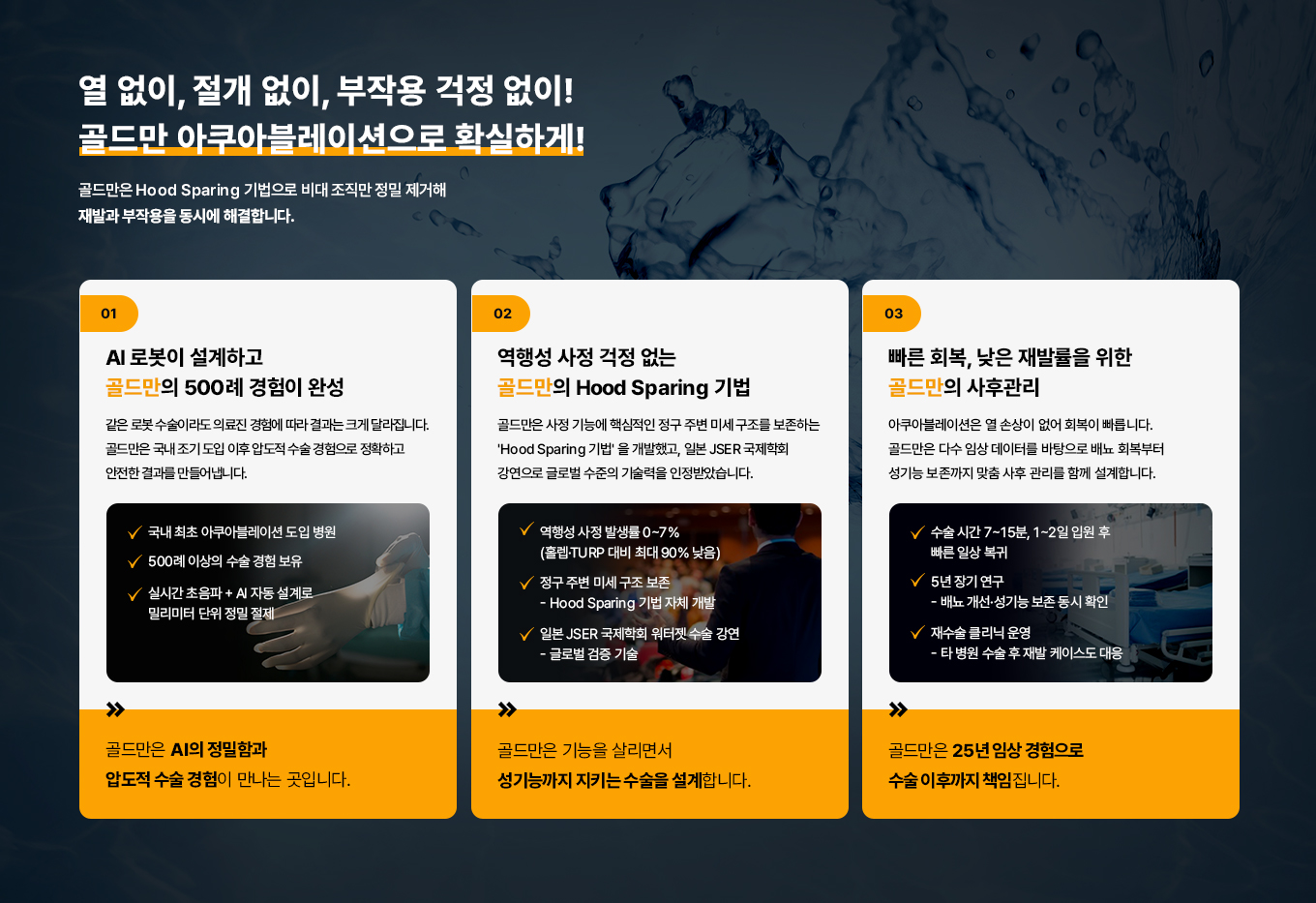 열 없이, 절개 없이, 부작용 걱정 없이! 골드만 아쿠아 블레이션으로 확실하게!
골드만은 Hood Sparing 기법으로 비대 조직만 정밀 제거해 재발과 부작용을 동시에 해결합니다.
01
AI 로봇이 설계하고 골드만의 500례 경험이 완성
같은 로봇 수술이라도 의료진 경험에 따라 결과는 크게 달라집니다. 골드만은 국내 조기 도입 이후 압도적 수술 경험으로 정확하고 안전한 결과를 만들어냅니다.
국내 최초 아쿠아블레이션 도입 병원
500례 이상의 수술 경험 보유
실시간 초음파 + AI 자동 설계로 밀리미터 단위 정밀 절제
골드만은 AI의 정밀함과 압도적 수술경험이 만나는 곳입니다.
02
역행성 사정 걱정 없는 골드만의 Hood Sparing 기법
골드만은 사정 기능에 핵심적인 정구 주변 미세 구조를 보존하는 'Hood Sparing 기법'을 개발했고, 일본JSER 국제학회 강연으로 글로벌 수준의 기술력을 인정받았습니다.
역행성 사정 발생률0~7%
(홀렙TURP 대비 최대 90% 낮음)
정구 주변 미세구조보존
Hood Sparing 기법 자체 개발
일본 JSER 국제학회 워터젯
수술 강연 - 글로벌 검증 기술
골드만은 기능을 살리면서 성기능까지 지키는 수술을 설계합니다.
03
빠른 회복, 낮은 재발률을 위한 골드만의 사후관리
아쿠아블레이션은 열 손상이 없어 회복이 빠릅니다. 골드만은 다수 임상 데이터를 바탕으로 배뇨 회복부터 성기능 보존까지 맞춤 사후관리를 함께 설계합니다.
수술시간 7~15분, 1~2일 입원 후
빠른 일상 복귀
5년 장기 연구
- 배뇨 개선•성기능 보존 동시 확인
재수술 클리닉 운영
- 타 병원 수술 후 재발 케이스도 대응
골드만은 25년 임상 경험으로 수술 이후까지 책임집니다.