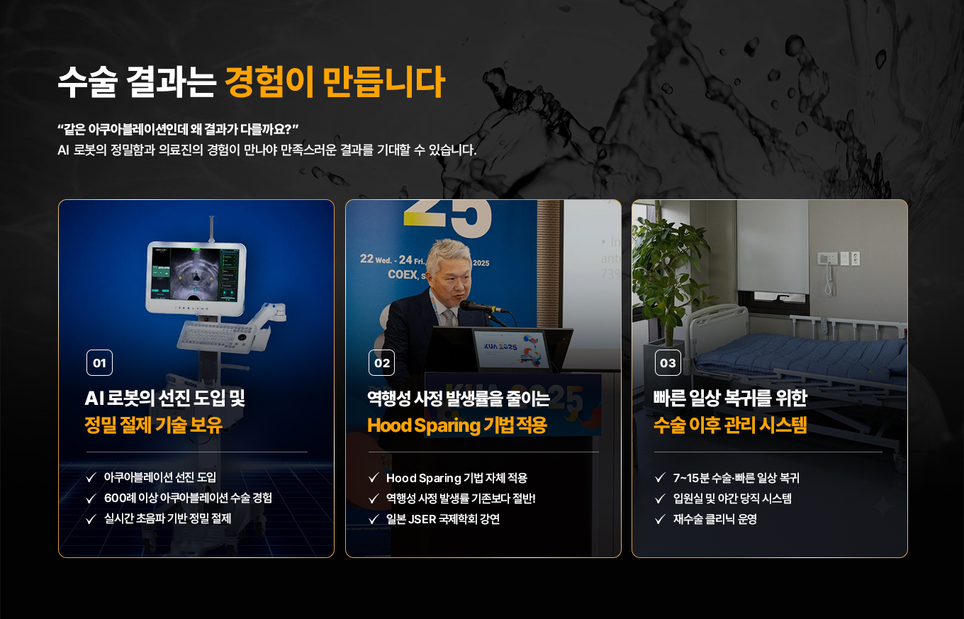 수술 결과는 경험이 만듭니다. 같은 아쿠아블레이션인데 왜 결과가 다를까요? AI 로봇의 정밀함과 의료진의 경험이 만나야 만족스러운 결과를 기대할 수 있습니다.

01. AI 로봇의 선진 도입 및 정밀 절제 기술 보유
- 아쿠아블레이션 선진 도입
- 600례 이상 아쿠아블레이션 수술 경험
- 실시간 초음파 기반 정밀 절제

02. 역행성 사정 발생률을 줄이는 Hood Sparing 기법 적용
- Hood Sparing 기법 자체 적용
- 역행성 사정 발생률 기존보다 절반
- 일본 JSER 국제학회 강연

03. 빠른 일상 복귀를 위한 수술 이후 관리 시스템
- 7~15분 수술, 빠른 일상 복귀
- 입원실 및 야간 당직 시스템
- 재수술 클리닉 운영