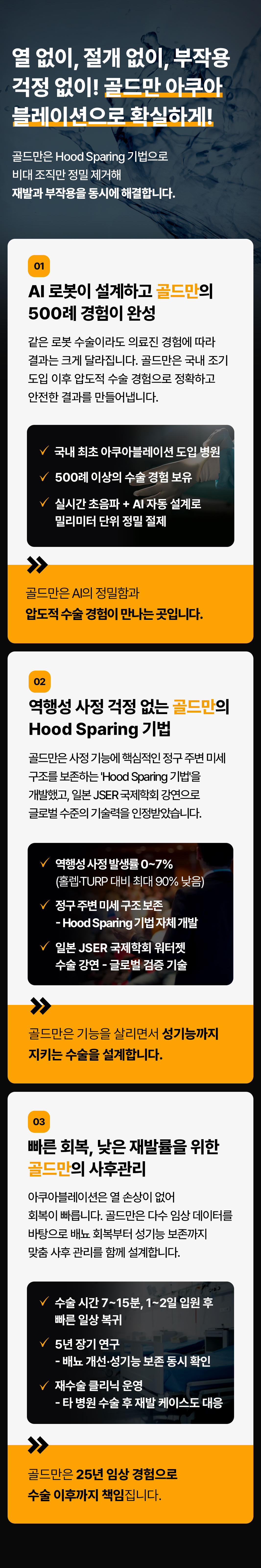 열 없이, 절개 없이, 부작용 걱정 없이! 골드만 아쿠아 블레이션으로 확실하게!
골드만은 Hood Sparing 기법으로 비대 조직만 정밀 제거해 재발과 부작용을 동시에 해결합니다.
01
AI 로봇이 설계하고 골드만의 500례 경험이 완성
같은 로봇 수술이라도 의료진 경험에 따라 결과는 크게 달라집니다. 골드만은 국내 조기 도입 이후 압도적 수술 경험으로 정확하고 안전한 결과를 만들어냅니다.
국내 최초 아쿠아블레이션 도입 병원
500례 이상의 수술 경험 보유
실시간 초음파 + AI 자동 설계로 밀리미터 단위 정밀 절제
골드만은 AI의 정밀함과 압도적 수술경험이 만나는 곳입니다.
02
역행성 사정 걱정 없는 골드만의 Hood Sparing 기법
골드만은 사정 기능에 핵심적인 정구 주변 미세 구조를 보존하는 'Hood Sparing 기법'을 개발했고, 일본JSER 국제학회 강연으로 글로벌 수준의 기술력을 인정받았습니다.
역행성 사정 발생률0~7%
(홀렙TURP 대비 최대 90% 낮음)
정구 주변 미세구조보존
Hood Sparing 기법 자체 개발
일본 JSER 국제학회 워터젯
수술 강연 - 글로벌 검증 기술
골드만은 기능을 살리면서 성기능까지 지키는 수술을 설계합니다.
03
빠른 회복, 낮은 재발률을 위한 골드만의 사후관리
아쿠아블레이션은 열 손상이 없어 회복이 빠릅니다. 골드만은 다수 임상 데이터를 바탕으로 배뇨 회복부터 성기능 보존까지 맞춤 사후관리를 함께 설계합니다.
수술시간 7~15분, 1~2일 입원 후
빠른 일상 복귀
5년 장기 연구
- 배뇨 개선•성기능 보존 동시 확인
재수술 클리닉 운영
- 타 병원 수술 후 재발 케이스도 대응
골드만은 25년 임상 경험으로 수술 이후까지 책임집니다.