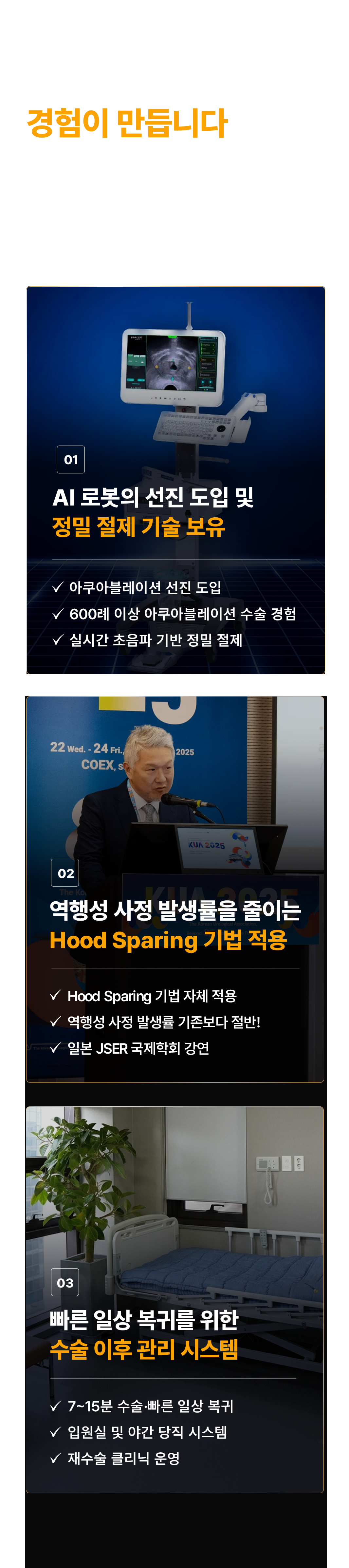 수술 결과는 경험이 만듭니다. 같은 아쿠아블레이션인데 왜 결과가 다를까요? AI 로봇의 정밀함과 의료진의 경험이 만나야 만족스러운 결과를 기대할 수 있습니다.

01. AI 로봇의 선진 도입 및 정밀 절제 기술 보유
- 아쿠아블레이션 선진 도입
- 600례 이상 아쿠아블레이션 수술 경험
- 실시간 초음파 기반 정밀 절제

02. 역행성 사정 발생률을 줄이는 Hood Sparing 기법 적용
- Hood Sparing 기법 자체 적용
- 역행성 사정 발생률 기존보다 절반
- 일본 JSER 국제학회 강연

03. 빠른 일상 복귀를 위한 수술 이후 관리 시스템
- 7~15분 수술, 빠른 일상 복귀
- 입원실 및 야간 당직 시스템
- 재수술 클리닉 운영