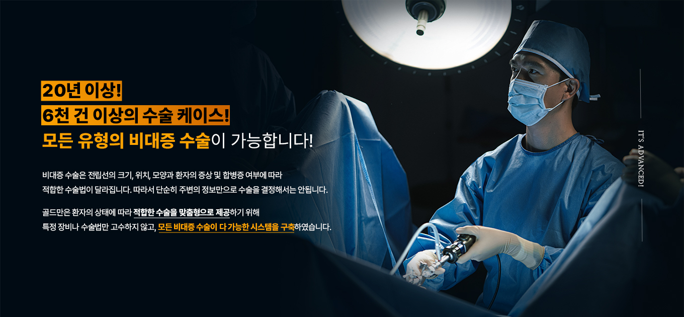 20년 이상!
6천 건 이상의 수술 케이스!
모든 유형의 비대증 수술이 가능합니다!
비대증 수술은 전립선의 크기, 위치, 모양과 환자의 증상 및 합병증 여부에 따라 적합한 수술법이 달라집니다. 따라서 단순히 주변의 정보만으로 수술을 결정해서는 안됩니다.
골드만은 환자의 상태에 따라 적합한 수술을 맞춤형으로 제공하기 위해 특정 장비나 수술법만 고수하지 않고, 모든 비대증 수술이 다 가능한 시스템을 구축하였습니다.
IT'S ADVANCED!