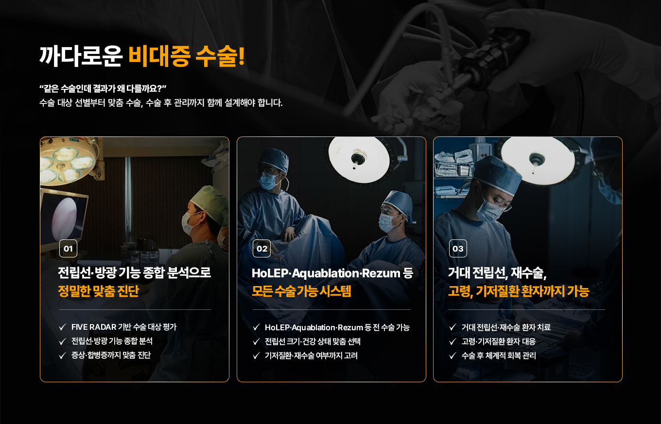 까다로운 비대증 수술! 같은 수술인데 결과가 왜 다를까요? 수술 대상 선별부터 맞춤 수술, 수술 후 관리까지 함께 설계해야 합니다.

01. 전립선·방광 기능 종합 분석으로 정밀한 맞춤 진단
- FIVE RADAR 기반 수술 대상 평가
- 전립선·방광 기능 종합 분석
- 중증·합병증까지 맞춤 진단

02. HoLEP·Aquablation·Rezum 등 모든 수술 가능 시스템
- HoLEP·Aquablation·Rezum 등 전 수술 가능
- 전립선 크기·건강 상태 맞춤 선택
- 기저질환·재수술 여부까지 고려

03. 거대 전립선, 재수술, 고령, 기저질환 환자까지 가능
- 거대 전립선·재수술 환자 치료
- 고령·기저질환 환자 대응
- 수술 후 체계적 회복 관리
