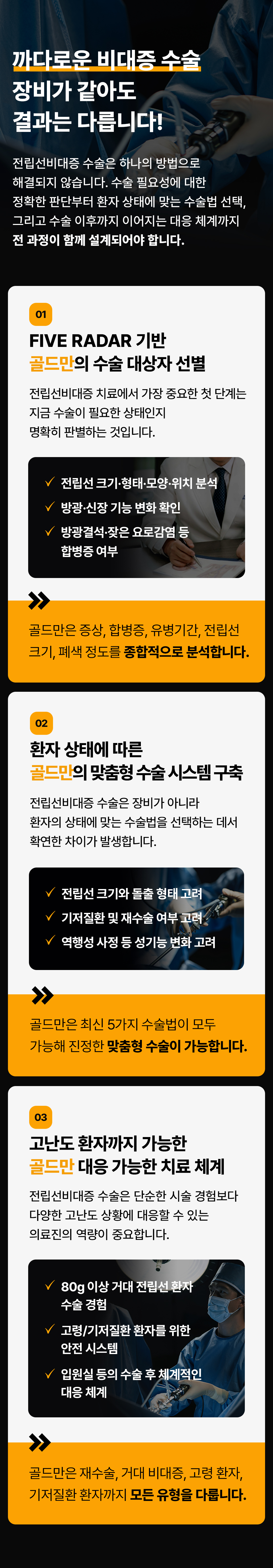 까다로운 비대증 수술
장비가 같아도
결과는 다릅니다!
전립선비대증 수술은 하나의 방법으로
해결되지 않습니다. 수술 필요성에 대한
정확한 판단부터 환자 상태에 맞는 수술법 선택,
그리고 수술 이후까지 이어지는 대응 체계까지
전 과정이 함께 설계되어야 합니다.
01
FIVE RADAR 기반
골드만의 수술 대상자 선별
전립선비대증 치료에서 가장 중요한 첫 단계는
지금 수술이 필요한 상태인지
명확히 판별하는 것입니다.
전립선 크기·형태·모양·위치 분석
방광·신장 기능 변화 확인
방광결석·잦은 요로감염 등 합병증 여부
골드만은 증상, 합병증, 유병기간, 전립선
크기, 폐색 정도를 종합적으로 분석합니다.
02
환자 상태에 따른
골드만의 맞춤형 수술시스템 구축
전립선비대증 수술은 장비가 아니라
환자의 상태에 맞는 수술법을 선택하는 데서
확연한 차이가 발생합니다.
전립선 크기와 돌출형태 고려
기저질환 및 재수술 여부 고려
역행성 사정 등 성기능 변화 고려
골드만은 최신 5가지 수술법이 모두
가능해 진정한 맞춤형 수술이 가능합니다.
03
고난도 환자까지 가능한
골드만 대응 가능한 치료 체계
전립선비대증 수술은 단순한 시술 경험보다
다양한 고난도 상황에 대응할 수 있는
의료진의 역량이 중요합니다.
80g 이상 거대 전립선 환자 수술 경험
고령/기저질환 환자를 위한 안전 시스템
입원실 등의 수술 후 체계적인 대응 체계
골드만은 재수술, 거대 비대증, 고령 환자,
기저질환 환자까지 모든 유형을 다룹니다.