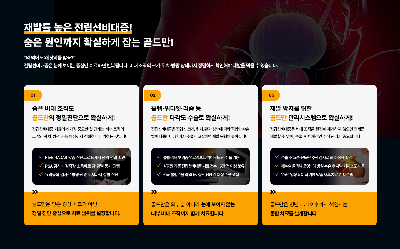 재발률 높은 전립선비대증!
숨은 원인까지 잡아야 확실합니다!
약 먹어도 왜 낫지를 않죠?
전립선비대증은 눈에 보이는 증상만 치료하면 반복됩니다. 비대 조직의 크기·위치·방광 상태까지 정밀하게 확인해야 재발을 막을 수 있습니다.
01
숨은 비대 조직도 골드만의 정밀 진단으로 확실하게!
전립선비대증 치료에서 가장 중요한 첫 단계는 비대 조직의 크기와 위치, 방광 기능 이상까지 정확하게 파악하는 것입니다.
VFIVE RADAR 맞춤 진단으로 5가지 영역 정밀 확인
PSA 검사 + 경직장초음파로 암 감별 동시 진행
요역동학 검사로 방광·신경 문제까지 감별 진단
골드만은 단순증상 체크가 아닌 정밀 진단 중심으로 치료 범위를 설정합니다.
02
홀렙·워터젯·리줌 등 골드만 다각도 수술로 확실하게!
전립선비대증은 전립선 크기, 위치,환자 상태에 따라 적합한 수술법이 다릅니다. 한 가지 수술만 고집하면 재발 위험이 높아집니다.
홀렙워터젯리줌·유로리프트·아이틴드 전 수술 가능
심평원기준전립선비대증 치료 건수 15만건 이상 보유
전국 홀렙수술 약 40% 집도, 6천 건 이상 수술 경험
골드만은 외부뿐 아니라 눈에 보이지 않는 내부 비대 조직까지 함께 치료합니다.
03
재발 방지를 위한 골드만 관리시스템으로 확실하게!
전립선비대증은 비대 조직을 완전히 제거하지 않으면 언제든 재발할 수 있어, 수술 후 체계적인 추적 관리가 중요합니다.
수술 후 요속·잔뇨량 추적 검사로 회복 상태 확인 재수술 클리닉 운영
- 타 병원 수술 후 재발 케이스도 대응
25년 임상 데이터 기반 맞춤 사후 치료 계획 수립
골드만은 병변 제거 이후까지 책임지는 통합치료를 설계합니다.