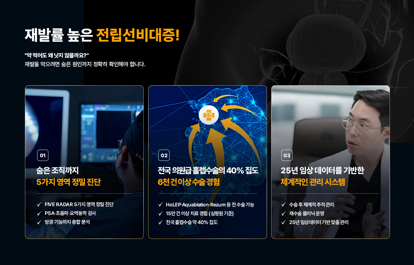 재발률 높은 전립선비대증! 약 먹어도 왜 낫지 않을까요? 재발을 막으려면 숨은 원인까지 정확히 파악해야 합니다.

01. 숨은 조직까지 5가지 영역 정밀 진단
- FIVE RADAR 5가지 영역 정밀 진단
- PSA·초음파·요역동학 검사
- 방광 기능까지 종합 분석

02. 전국 의원급 홀렙수술의 40% 집도, 6천 건 이상 수술 경험
- HoLEP·Aquablation·Rezum 등 전 수술 가능
- 15만 건 이상 치료 경험(심평원 기준)
- 전국 홀렙수술 약 40% 집도

03. 25년 임상 데이터를 기반한 체계적인 관리 시스템
- 수술 후 체계적 추적 관리
- 재수술 클리닉 운영
- 25년 임상데이터 기반 맞춤 관리
