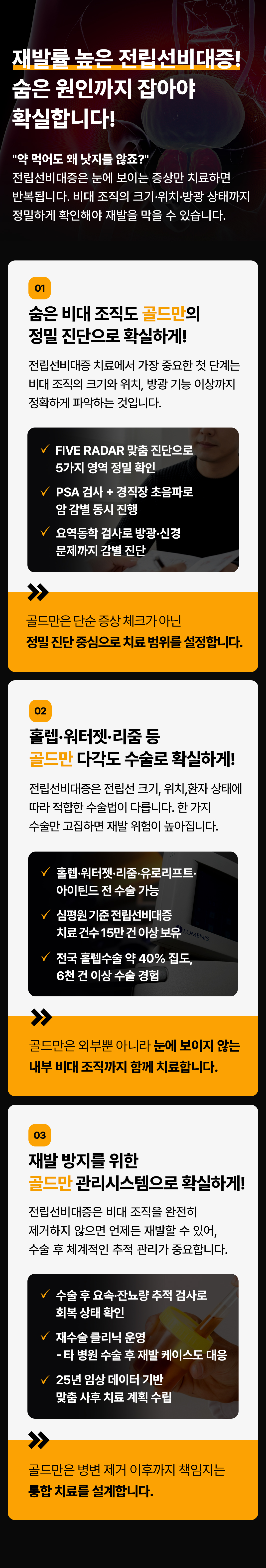 재발률 높은 전립선비대증!
숨은 원인까지 잡아야 확실합니다!
약 먹어도 왜 낫지를 않죠?
전립선비대증은 눈에 보이는 증상만 치료하면 반복됩니다. 비대 조직의 크기·위치·방광 상태까지 정밀하게 확인해야 재발을 막을 수 있습니다.
01
숨은 비대 조직도 골드만의 정밀 진단으로 확실하게!
전립선비대증 치료에서 가장 중요한 첫 단계는 비대 조직의 크기와 위치, 방광 기능 이상까지 정확하게 파악하는 것입니다.
VFIVE RADAR 맞춤 진단으로 5가지 영역 정밀 확인
PSA 검사 + 경직장초음파로 암 감별 동시 진행
요역동학 검사로 방광·신경 문제까지 감별 진단
골드만은 단순증상 체크가 아닌 정밀 진단 중심으로 치료 범위를 설정합니다.
02
홀렙·워터젯·리줌 등 골드만 다각도 수술로 확실하게!
전립선비대증은 전립선 크기, 위치,환자 상태에 따라 적합한 수술법이 다릅니다. 한 가지 수술만 고집하면 재발 위험이 높아집니다.
홀렙워터젯리줌·유로리프트·아이틴드 전 수술 가능
심평원기준전립선비대증 치료 건수 15만건 이상 보유
전국 홀렙수술 약 40% 집도, 6천 건 이상 수술 경험
골드만은 외부뿐 아니라 눈에 보이지 않는 내부 비대 조직까지 함께 치료합니다.
03
재발 방지를 위한 골드만 관리시스템으로 확실하게!
전립선비대증은 비대 조직을 완전히 제거하지 않으면 언제든 재발할 수 있어, 수술 후 체계적인 추적 관리가 중요합니다.
수술 후 요속·잔뇨량 추적 검사로 회복 상태 확인 재수술 클리닉 운영
- 타 병원 수술 후 재발 케이스도 대응
25년 임상 데이터 기반 맞춤 사후 치료 계획 수립
골드만은 병변 제거 이후까지 책임지는 통합치료를 설계합니다.