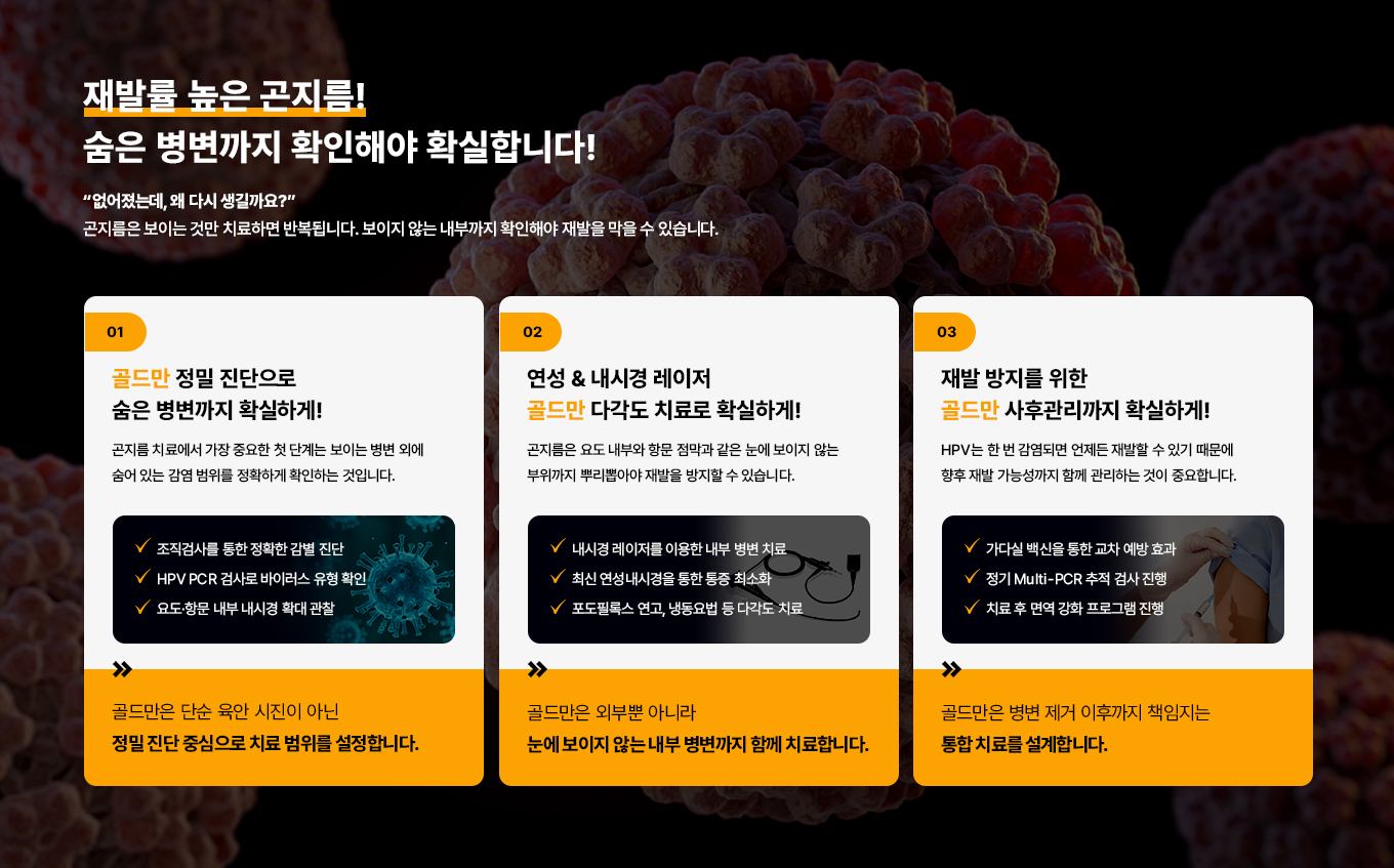 재발률 높은 곤지름!
숨은 병변까지 확인해야 확실합니다!
없어졌는데, 왜 다시 생길까요?
곤지름은 보이는 것만 치료하면 반복됩니다.
보이지 않는 내부까지 확인해야 재발을 막을 수 있습니다.
01
골드만 정밀 진단으로 숨은 병변까지 확실하게!
곤지름 치료에서 가장 중요한 첫 단계는 보이는 병변 외에 숨어 있는 감염 범위를 정확하게 확인하는 것입니다.
조직검사를 통한 정확한 감별 진단
HPV PCR 검사로 바이러스 유형 확인
요도·항문 내부 내시경 확대 관찰
골드만은 단순 육안 시진이 아닌 정밀진단 중심으로 치료 범위를 설정합니다.
02
연성 & 내시경 레이저 골드만 다각도 치료로 확실하게!
곤지름은 요도 내부와 항문 점막과 같은 눈에 보이지 않는 부위까지 뿌리뽑아야 재발을 방지할 수 있습니다.
내시경 레이저를 이용한 내부 병변 치료
최신 연성내시경을 통한 통증최소화
포도필록스 연고, 냉동요법 등 다각도 치료
골드만은 외부뿐 아니라 눈에 보이지 않는 내부 병변까지 함께 치료합니다.
03
재발 방지를 위한 골드만 사후관리까지 확실하게!
HPV는 한 번 감염되면 언제든 재발할 수 있기 때문에 향후 재발 가능성까지 함께 관리하는 것이 중요합니다.
가다실 백신을 통한 교차 예방 효과
정기 Multi-PCR 추적 검사 진행
치료 후 면역 강화 프로그램 진행
골드만은 재수술, 거대 비대증, 고령 환자, 기저질환 환자까지 모든 유형을 다룹니다.