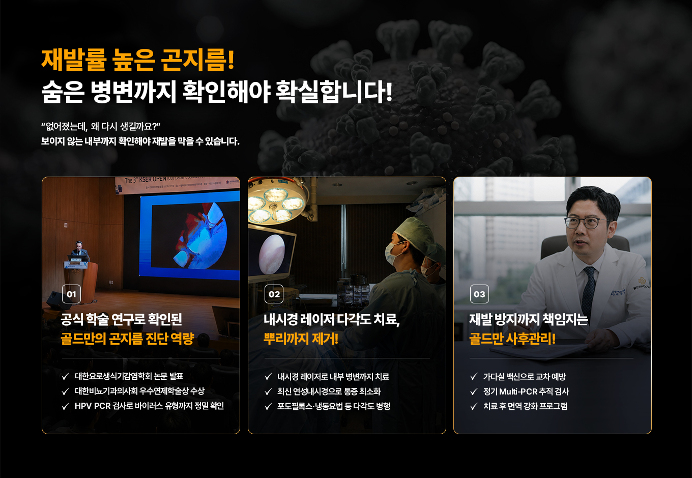 재발률 높은 곤지름! 숨은 병변까지 확인해야 확실합니다! 보이지 않는 내부 병변이 없어졌는데, 왜 다시 생길까요? 끝까지 확인해야 재발을 막을 수 있습니다. 01 공식 학술 연구로 확인된 골드만의 곤지름 진단 역량. 대한요로생식기감염학회 논문 발표. 대한비뇨기과의사회 우수연제학술상 수상. HPV PCR 검사로 바이러스 유형까지 정밀 확인. 02 내시경 레이저 다각도 치료, 뿌리까지 제거! 내시경 레이저로 내부 병변까지 치료. 최신 연성내시경으로 통증 최소화. 포도필록스·냉동요법 등 다각도 병행. 03 재발 방지까지 책임지는 골드만 사후관리! 가다실 백신으로 교차 예방. 정기 Multi-PCR 추적 검사. 치료 후 면역 강화 프로그램.
