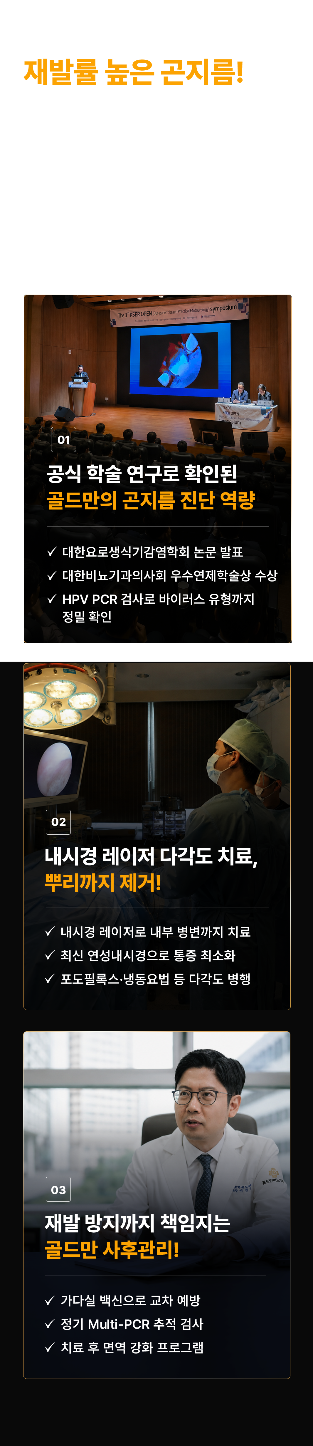 재발률 높은 곤지름! 숨은 병변까지 확인해야 확실합니다! 보이지 않는 내부 병변이 없어졌는데, 왜 다시 생길까요? 끝까지 확인해야 재발을 막을 수 있습니다. 01 공식 학술 연구로 확인된 골드만의 곤지름 진단 역량. 대한요로생식기감염학회 논문 발표. 대한비뇨기과의사회 우수연제학술상 수상. HPV PCR 검사로 바이러스 유형까지 정밀 확인. 02 내시경 레이저 다각도 치료, 뿌리까지 제거! 내시경 레이저로 내부 병변까지 치료. 최신 연성내시경으로 통증 최소화. 포도필록스·냉동요법 등 다각도 병행. 03 재발 방지까지 책임지는 골드만 사후관리! 가다실 백신으로 교차 예방. 정기 Multi-PCR 추적 검사. 치료 후 면역 강화 프로그램.