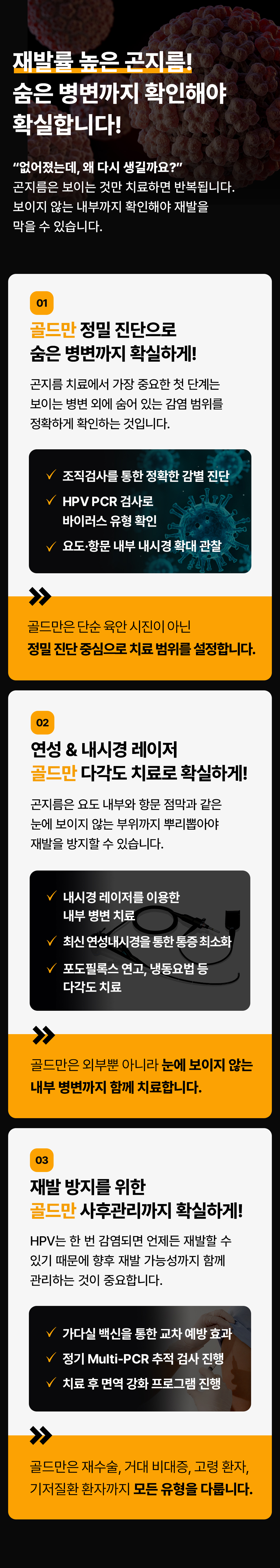 재발률 높은 곤지름!
숨은 병변까지 확인해야 확실합니다!
없어졌는데, 왜 다시 생길까요?
곤지름은 보이는 것만 치료하면 반복됩니다.
보이지 않는 내부까지 확인해야 재발을 막을 수 있습니다.
01
골드만 정밀 진단으로 숨은 병변까지 확실하게!
곤지름 치료에서 가장 중요한 첫 단계는 보이는 병변 외에 숨어 있는 감염 범위를 정확하게 확인하는 것입니다.
조직검사를 통한 정확한 감별 진단
HPV PCR 검사로 바이러스 유형 확인
요도·항문 내부 내시경 확대 관찰
골드만은 단순 육안 시진이 아닌 정밀진단 중심으로 치료 범위를 설정합니다.
02
연성 & 내시경 레이저 골드만 다각도 치료로 확실하게!
곤지름은 요도 내부와 항문 점막과 같은 눈에 보이지 않는 부위까지 뿌리뽑아야 재발을 방지할 수 있습니다.
내시경 레이저를 이용한 내부 병변 치료
최신 연성내시경을 통한 통증최소화
포도필록스 연고, 냉동요법 등 다각도 치료
골드만은 외부뿐 아니라 눈에 보이지 않는 내부 병변까지 함께 치료합니다.
03
재발 방지를 위한 골드만 사후관리까지 확실하게!
HPV는 한 번 감염되면 언제든 재발할 수 있기 때문에 향후 재발 가능성까지 함께 관리하는 것이 중요합니다.
가다실 백신을 통한 교차 예방 효과
정기 Multi-PCR 추적 검사 진행
치료 후 면역 강화 프로그램 진행
골드만은 재수술, 거대 비대증, 고령 환자, 기저질환 환자까지 모든 유형을 다룹니다.