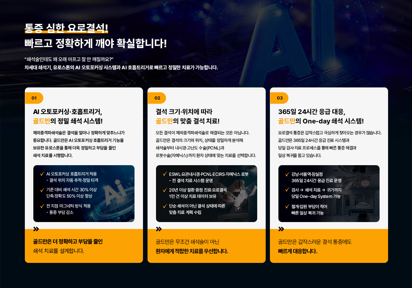 통증 심한 요로결석!
빠르고 정확하게 깨야 확실합니다!
쇄석술인데도 왜 오래 아프고 잘 안 깨질까요?
차세대 쇄석기, 유로스톤의 AI 오토포커싱 시스템과 AI 호흡트리거로 빠르고 정밀한 치료가 가능합니다.
01 AI 오토포커싱·호흡트리거, 골드만의 정밀 쇄석 시스템!
체외충격파쇄석술은 결석을 얼마나 정확하게 맞추느냐가 중요합니다. 골드만은 AI 오토포커싱 호흡트리거 기능을 보유한 유로스톤을 통해 더욱 정밀하고 부담을 줄인 쇄석 치료를 시행합니다.
AI 오토포커싱 호흡트리거 적용
- 결석 위치 자동 추적·정밀 타격
기존 대비 쇄석시간 30% 이상
단축·정확도 50% 이상 향상
전지점 마그네틱 방식 적용
- 통증 부담 감소
골드만은 더 정확하고 부담을 줄인 쇄석 치료를 설계합니다.
02 결석 크기·위치에 따라 골드만의 맞춤 결석 치료!
모든 결석이 체외충격파쇄석술로 해결되는 것은 아닙니다. 골드만은 결석의 크기와 위치, 상태를 정밀하게 분석해 쇄석술부터 내시경·고난도 수술(PCNL)과 로봇수술(자메닉스)까지 환자 상태에 맞는 치료를 선택합니다.
ESWL·요관내시경 · PCNL. ECIRS·자메닉스로봇
-전 결석 치료 시스템 운영
20년 이상 질환 중점 진료 · 요로결석 1만 건 이상 치료 데이터 보유
단순 쇄석이 아닌 결석 상태에 따른 맞춤 치료계획 수립
골드만은 무조건 쇄석술이 아닌 환자에게 적합한 치료를 우선합니다.
03 365일 24시간 응급대응, 골드만의 One-day 쇄석 시스템!
요로결석 통증은 갑작스럽고 극심하게 찾아 오는 경우가 많습니다. 골드만은 365일 24시간 응급 진료 시스템과 당일 검사·치료 프로세스를 통해 빠른 통증 해결과 일상 복귀를 돕고 있습니다.
강남·서울역·잠실점 365일 24시간 응급 진료 운영
검사 쇄석 치료 귀가까지 당일 One-day System 가능
절개·입원 부담이 적어 빠른 일상 복귀 가능
골드만은 갑작스러운 결석 통증에도 빠르게 대응합니다.