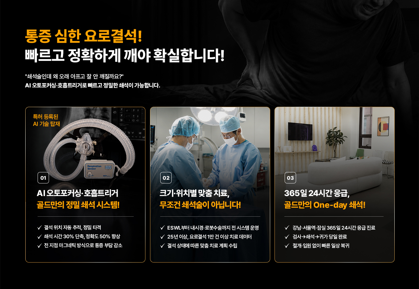 통증 심한 요로결석! 빠르고 정확하게 깨야 확실합니다! '쇄석술인데 왜 오래 아프고 잘 안 깨질까요?' AI 오토포커싱·호흡트리거로 빠르고 정밀한 쇄석이 가능합니다. 01 특허 등록된 AI 결석 타겟. AI 오토포커싱·호흡트리거 골드만의 정밀 쇄석 시스템! 결석 위치 자동 추적, 정밀 타격. 쇄석 시간 30% 단축, 정확도 50% 향상. 전 지점 마그네틱 방식으로 통증 부담 감소. 02 크기·위치별 맞춤 치료, 무조건 쇄석술이 아닙니다! ESWL부터 내시경·로봇수술까지 전 시스템 운영. 25년 이상, 요로결석 1만 건 이상 치료 데이터. 결석 상태에 따른 맞춤 치료 계획 수립. 03 365일 24시간 응급, 골드만의 One-day 쇄석! 강남·서울역·잠실 365일 24시간 응급 진료. 검사→쇄석→귀가 당일 완료. 절개·입원 없이 빠른 일상 복귀.