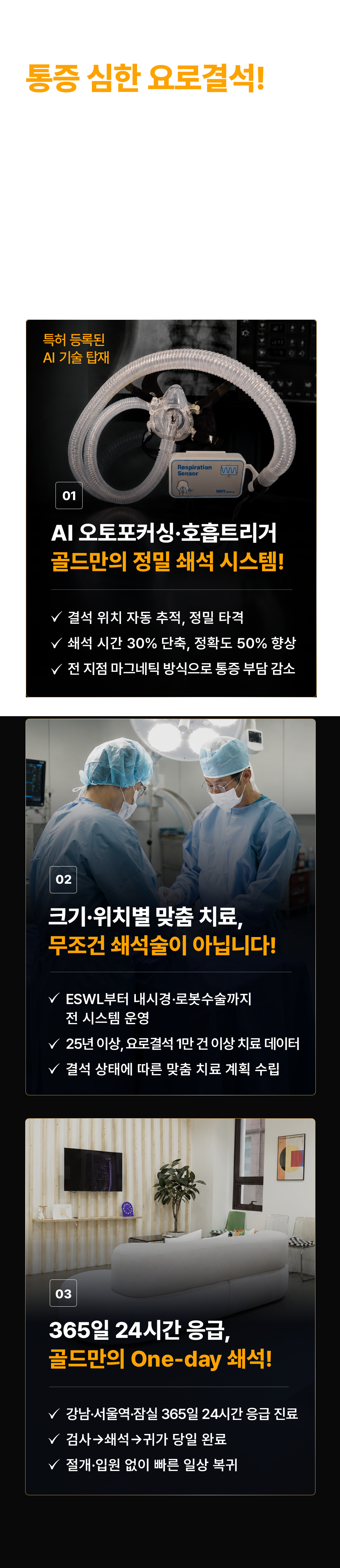 통증 심한 요로결석! 빠르고 정확하게 깨야 확실합니다! '쇄석술인데 왜 오래 아프고 잘 안 깨질까요?' AI 오토포커싱·호흡트리거로 빠르고 정밀한 쇄석이 가능합니다. 01 특허 등록된 AI 결석 타겟. AI 오토포커싱·호흡트리거 골드만의 정밀 쇄석 시스템! 결석 위치 자동 추적, 정밀 타격. 쇄석 시간 30% 단축, 정확도 50% 향상. 전 지점 마그네틱 방식으로 통증 부담 감소. 02 크기·위치별 맞춤 치료, 무조건 쇄석술이 아닙니다! ESWL부터 내시경·로봇수술까지 전 시스템 운영. 25년 이상, 요로결석 1만 건 이상 치료 데이터. 결석 상태에 따른 맞춤 치료 계획 수립. 03 365일 24시간 응급, 골드만의 One-day 쇄석! 강남·서울역·잠실 365일 24시간 응급 진료. 검사→쇄석→귀가 당일 완료. 절개·입원 없이 빠른 일상 복귀.