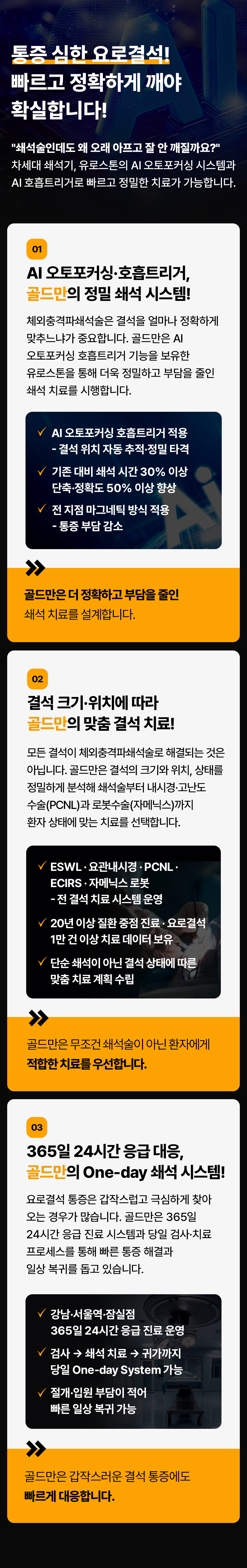 통증 심한 요로결석!
빠르고 정확하게 깨야 확실합니다!
쇄석술인데도 왜 오래 아프고 잘 안 깨질까요?
차세대 쇄석기, 유로스톤의 AI 오토포커싱 시스템과 AI 호흡트리거로 빠르고 정밀한 치료가 가능합니다.
01 AI 오토포커싱·호흡트리거, 골드만의 정밀 쇄석 시스템!
체외충격파쇄석술은 결석을 얼마나 정확하게 맞추느냐가 중요합니다. 골드만은 AI 오토포커싱 호흡트리거 기능을 보유한 유로스톤을 통해 더욱 정밀하고 부담을 줄인 쇄석 치료를 시행합니다.
AI 오토포커싱 호흡트리거 적용
- 결석 위치 자동 추적·정밀 타격
기존 대비 쇄석시간 30% 이상
단축·정확도 50% 이상 향상
전지점 마그네틱 방식 적용
- 통증 부담 감소
골드만은 더 정확하고 부담을 줄인 쇄석 치료를 설계합니다.
02 결석 크기·위치에 따라 골드만의 맞춤 결석 치료!
모든 결석이 체외충격파쇄석술로 해결되는 것은 아닙니다. 골드만은 결석의 크기와 위치, 상태를 정밀하게 분석해 쇄석술부터 내시경·고난도 수술(PCNL)과 로봇수술(자메닉스)까지 환자 상태에 맞는 치료를 선택합니다.
ESWL·요관내시경 · PCNL. ECIRS·자메닉스로봇
-전 결석 치료 시스템 운영
20년 이상 질환 중점 진료 · 요로결석 1만 건 이상 치료 데이터 보유
단순 쇄석이 아닌 결석 상태에 따른 맞춤 치료계획 수립
골드만은 무조건 쇄석술이 아닌 환자에게 적합한 치료를 우선합니다.
03 365일 24시간 응급대응, 골드만의 One-day 쇄석 시스템!
요로결석 통증은 갑작스럽고 극심하게 찾아 오는 경우가 많습니다. 골드만은 365일 24시간 응급 진료 시스템과 당일 검사·치료 프로세스를 통해 빠른 통증 해결과 일상 복귀를 돕고 있습니다.
강남·서울역·잠실점 365일 24시간 응급 진료 운영
검사 쇄석 치료 귀가까지 당일 One-day System 가능
절개·입원 부담이 적어 빠른 일상 복귀 가능
골드만은 갑작스러운 결석 통증에도 빠르게 대응합니다.