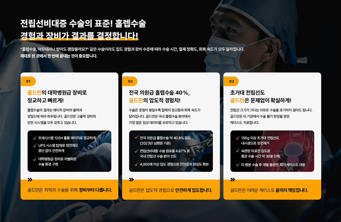 전립선비대증 수술의 표준!
홀렙수술 경험과 장비가 결과를 결정합니다!
홀렙수술, 아무데서나 받아도 괜찮을까요? 같은 홀렙수술이라도 집도 경험과 장비 수준에 따라 수술시간, 절제 정확도, 회복 속도가 모두 달라집니다. 제대로 된 곳에서 한 번에 끝내는 것이 중요합니다.
01
골드만의 대학병원급 장비로 정교하고 빠르게!
홀렙수술의 결과는 레이저 장비의 출력과 정밀도에 따라 좌우됩니다. 골드만은 고출력 장비와 안전 시스템을 모두 갖추고 있습니다.
모세시스템 120H 홀뮴 레이저로 정교하게
UPS 시스템 탑재로 정전에도 중단없이 안전하게
대학병원급 장비로 차별화된 수술환경 구현
골드만은 최적의 수술을 위해 장비부터 다릅니다.
02
전국 의원급 홀렙수술 40% 골드만의 압도적 경험치!
수술은 경험이 쌓일수록 절제의 정교함과 회복 속도가 달라집니다. 골드만은 국내 홀렙수술 분야 에서 가장 많은 임상 데이터를 보유하고 있습니다.
전국 의원급홀렙수술 약 40.8% 집도(2023년 심평원 기준)
전립선비대증 수술 점유율 4.87% 로 국내 전립선 수술 분야 선도
4,000례 이상 집도 경험으로 안전성과 완성도 확보
골드만은 압도적 경험으로 안전하게 집도합니다.
03
초거대 전립선도 골드만은 문제없이 확실하게!
전립선 크기가 크다는 이유로 수술을 포기하지 않아도 됩니다. 골드만은 타 기관에서 수술 불가 판정을 받은 케이스도 치료합니다.
150g 이상 초거대 전립선도 내시경으로 완전제거
숙련된 의료진 집도로 평균 수술 시간 약 30분 단축
타 병원 수술 후 재발·불완전 제거 케이스도 대응
골드만은 어려운 케이스도 끝까지 책임집니다.