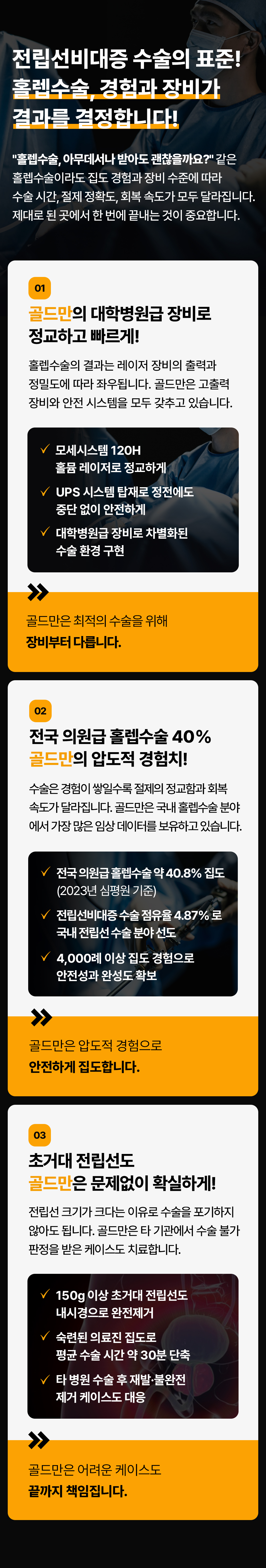 전립선비대증 수술의 표준!
홀렙수술 경험과 장비가 결과를 결정합니다!
홀렙수술, 아무데서나 받아도 괜찮을까요? 같은 홀렙수술이라도 집도 경험과 장비 수준에 따라 수술시간, 절제 정확도, 회복 속도가 모두 달라집니다. 제대로 된 곳에서 한 번에 끝내는 것이 중요합니다.
01
골드만의 대학병원급 장비로 정교하고 빠르게!
홀렙수술의 결과는 레이저 장비의 출력과 정밀도에 따라 좌우됩니다. 골드만은 고출력 장비와 안전 시스템을 모두 갖추고 있습니다.
모세시스템 120H 홀뮴 레이저로 정교하게
UPS 시스템 탑재로 정전에도 중단없이 안전하게
대학병원급 장비로 차별화된 수술환경 구현
골드만은 최적의 수술을 위해 장비부터 다릅니다.
02
전국 의원급 홀렙수술 40% 골드만의 압도적 경험치!
수술은 경험이 쌓일수록 절제의 정교함과 회복 속도가 달라집니다. 골드만은 국내 홀렙수술 분야 에서 가장 많은 임상 데이터를 보유하고 있습니다.
전국 의원급홀렙수술 약 40.8% 집도(2023년 심평원 기준)
전립선비대증 수술 점유율 4.87% 로 국내 전립선 수술 분야 선도
4,000례 이상 집도 경험으로 안전성과 완성도 확보
골드만은 압도적 경험으로 안전하게 집도합니다.
03
초거대 전립선도 골드만은 문제없이 확실하게!
전립선 크기가 크다는 이유로 수술을 포기하지 않아도 됩니다. 골드만은 타 기관에서 수술 불가 판정을 받은 케이스도 치료합니다.
150g 이상 초거대 전립선도 내시경으로 완전제거
숙련된 의료진 집도로 평균 수술 시간 약 30분 단축
타 병원 수술 후 재발·불완전 제거 케이스도 대응
골드만은 어려운 케이스도 끝까지 책임집니다.