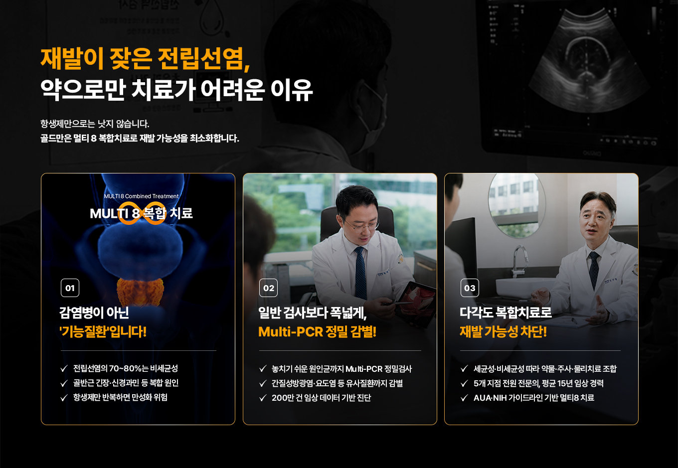 재발이 잦은 전립선염, 약으로만 치료가 어려운 이유. 항생제만으로는 낫지 않습니다. 골드만은 멀티 8 복합치료로 재발 가능성을 최소화합니다. 01 MULTI 8 복합 치료. 감염병이 아닌 기능질환입니다! 전립선염의 70~80%는 비세균성. 골반근 긴장·신경과민 등 복합 원인. 항생제만 반복하면 만성화 위험. 02 일반 검사보다 폭넓게, Multi-PCR 정밀 감별! 놓치기 쉬운 원인균까지 Multi-PCR 정밀검사. 간질성방광염·요도염 등 유사질환까지 감별. 200만 건 임상 데이터 기반 진단. 03 다각도 복합치료로 재발 가능성 차단! 세균성·비세균성 따라 약물·주사·물리치료 조합. 5개 지점 전원 전문의, 평균 15년 임상 경력. AUA·NIH 가이드라인 기반 멀티8 치료.