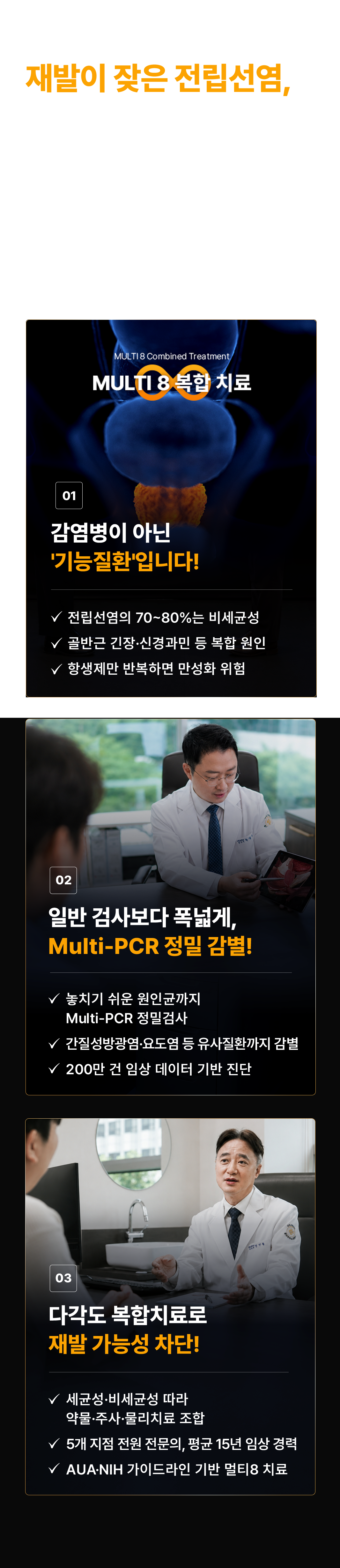 재발이 잦은 전립선염, 약으로만 치료가 어려운 이유. 항생제만으로는 낫지 않습니다. 골드만은 멀티 8 복합치료로 재발 가능성을 최소화합니다. 01 MULTI 8 복합 치료. 감염병이 아닌 기능질환입니다! 전립선염의 70~80%는 비세균성. 골반근 긴장·신경과민 등 복합 원인. 항생제만 반복하면 만성화 위험. 02 일반 검사보다 폭넓게, Multi-PCR 정밀 감별! 놓치기 쉬운 원인균까지 Multi-PCR 정밀검사. 간질성방광염·요도염 등 유사질환까지 감별. 200만 건 임상 데이터 기반 진단. 03 다각도 복합치료로 재발 가능성 차단! 세균성·비세균성 따라 약물·주사·물리치료 조합. 5개 지점 전원 전문의, 평균 15년 임상 경력. AUA·NIH 가이드라인 기반 멀티8 치료.