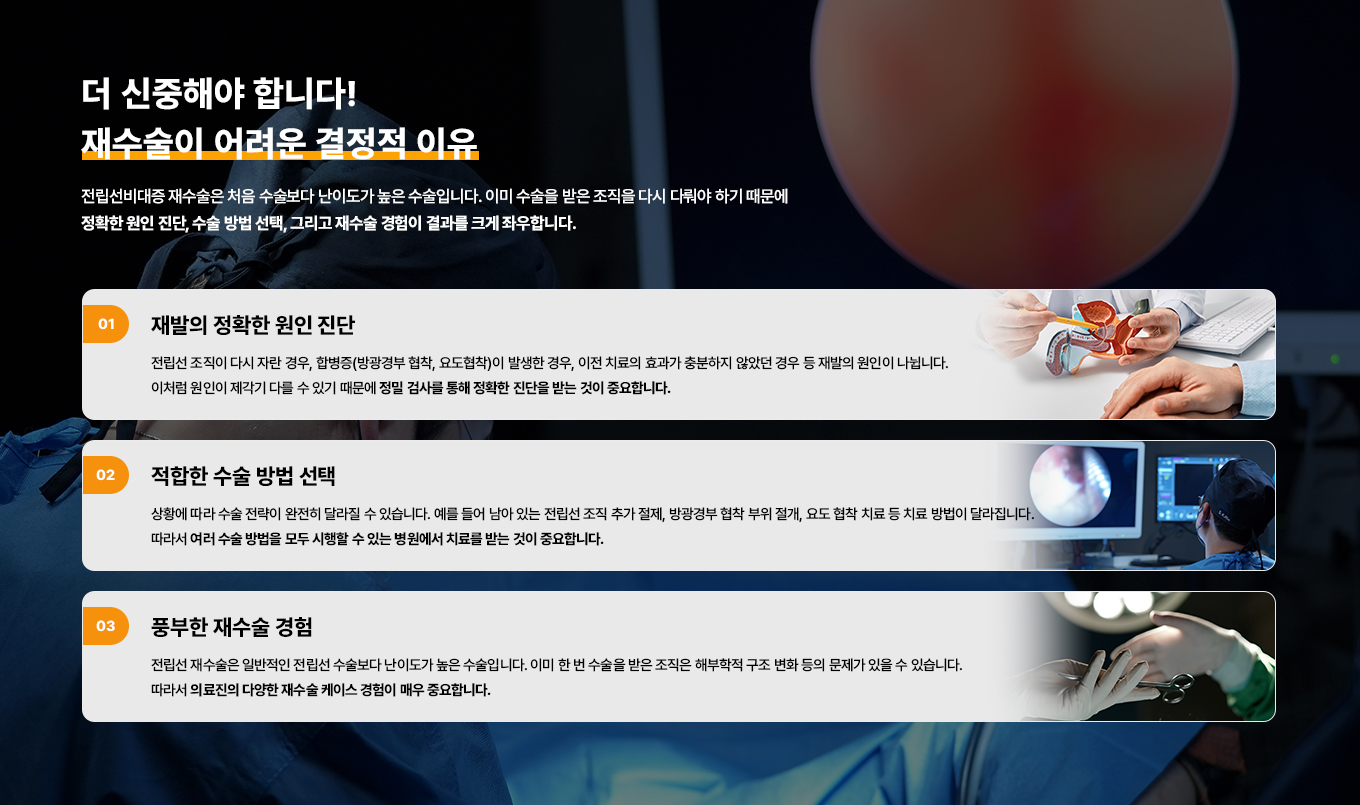 더 신중해야 합니다!
재수술이 어려운 결정적 이유
전립선비대증 재수술은 처음 수술보다 난이도가 높은 수술입니다. 이미 수술을 받은 조직을 다시 다뤄야 하기 때문에 정확한 원인 진단, 수술 방법 선택, 그리고 재수술 경험이 결과를 크게 좌우합니다.
01 재발의 정확한 원인 진단
전립선 조직이 다시 자란 경우, 합병증(방광경부 협착, 요도협착)이 발생한 경우, 이전 치료의 효과가 충분하지 않았던 경우 등 재발의 원인이 나뉩니다. 이처럼 원인이 제각기 다를 수 있기 때문에 정밀 검사를 통해 정확한 진단을 받는 것이 중요합니다.
02 적합한 수술 방법 선택
상황에 따라 수술 전략이 완전히 달라질 수 있습니다. 예를 들어 남아 있는 전립선 조직 추가 절제, 방광경부 협착 부위 절개, 요도 협착 치료 등 치료 방법이 달라집니다. 따라서 여러 수술 방법을 모두 시행할 수 있는 병원에서 치료를 받는 것이 중요합니다.
03 풍부한 재수술 경험
전립선 재수술은 일반적인 전립선 수술보다 난이도가 높은 수술입니다. 이미 한 번 수술을 받은 조직은 해부학적 구조 변화 등의 문제가 있을 수 있습니다. 따라서 의료진의 다양한 재수술 케이스 경험이 매우 중요합니다.