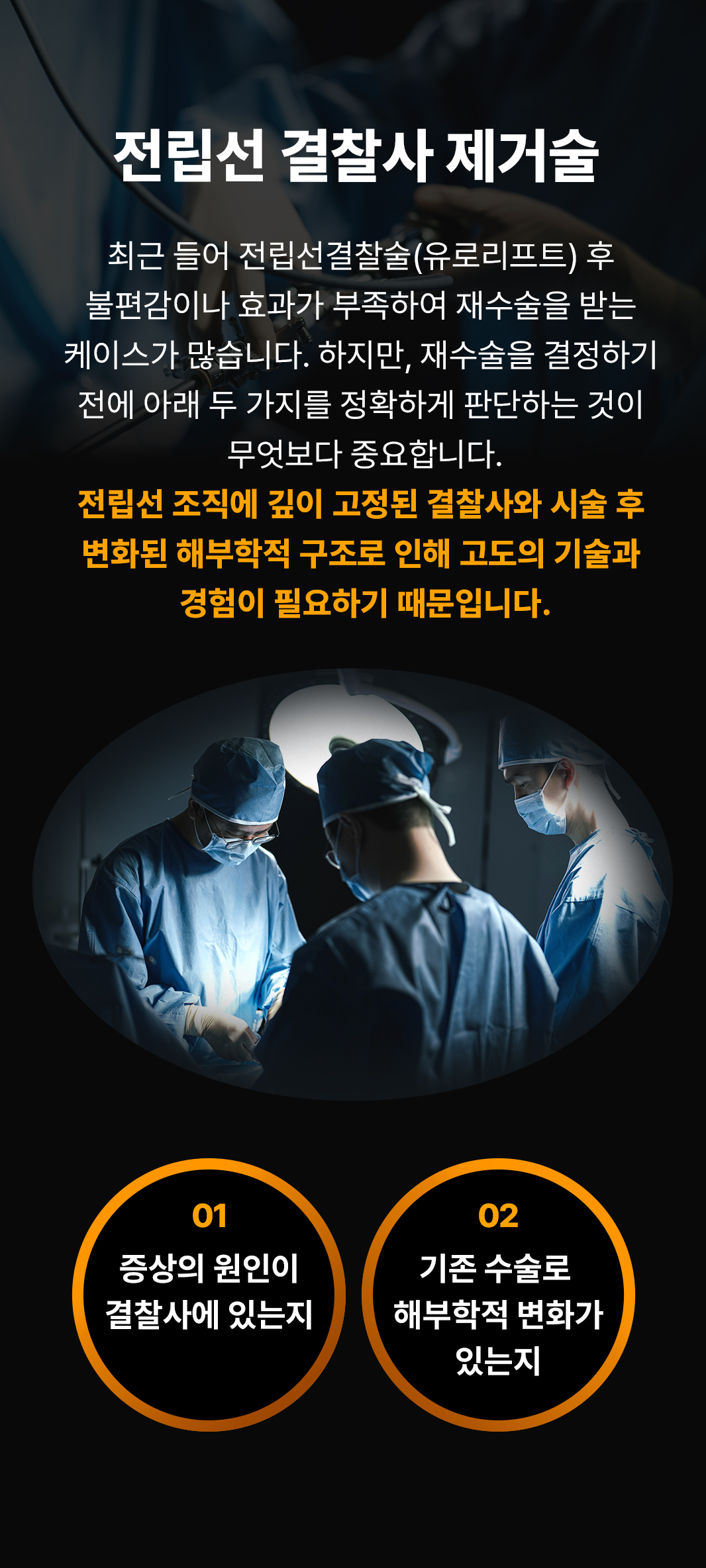 전립선 결찰사 제거술
최근 들어 전립선결찰술(유로리프트) 후 불편감이나 효과가 부족하여 재수술을 받는 케이스가 많습니다. 하지만, 재수술을 결정하기 전에 아래 두 가지를 정확하게 판단하는 것이 무엇보다 중요합니다.
전립선 조직에 깊이 고정된 결찰사와 시술 후 변화된 해부학적 구조로 인해 고도의 기술과 경험이 필요하기 때문입니다.
01 증상의 원인이 결찰사에 있는지
02 기존 수술로 해부학적 변화가 있는지