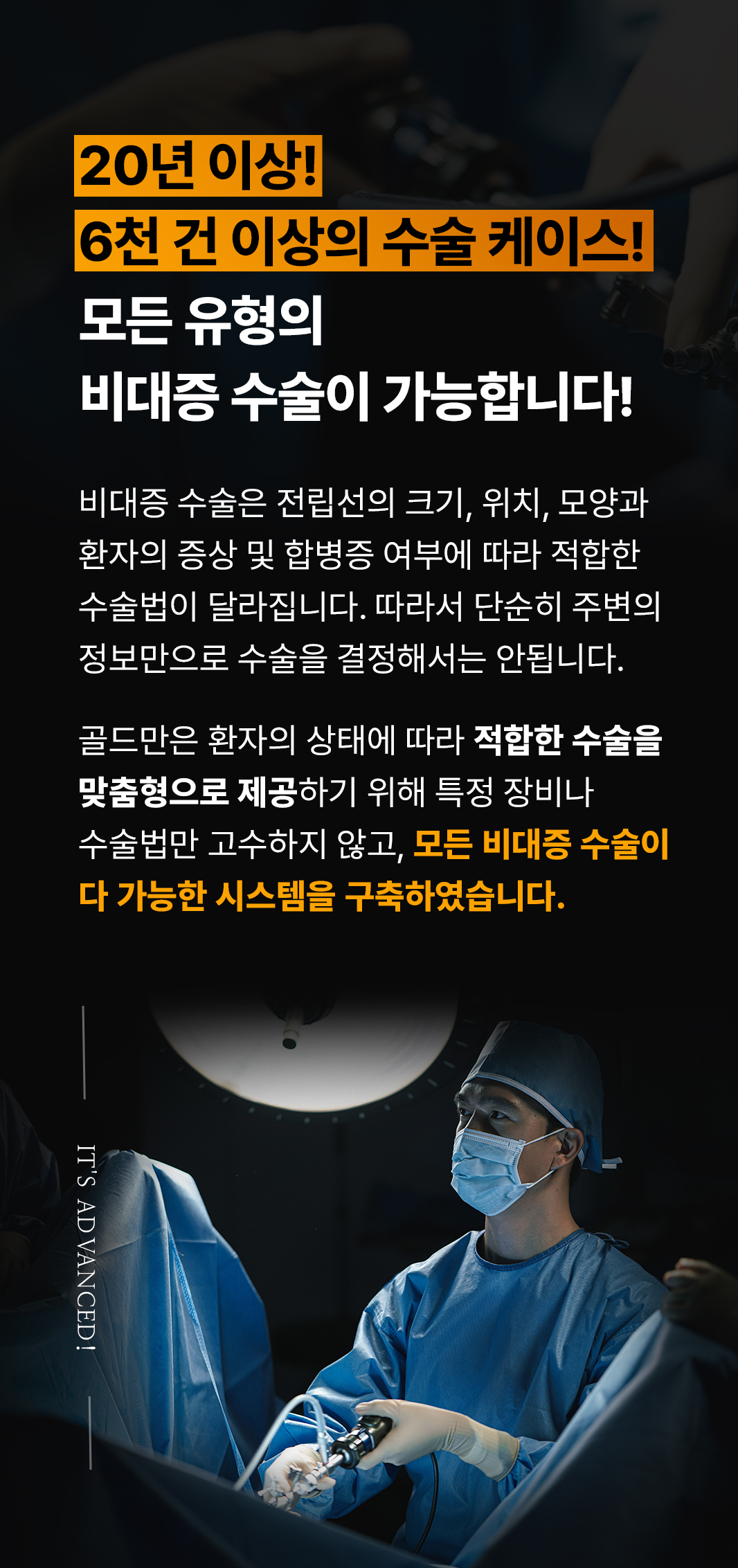 20년 이상!
6천 건 이상의 수술 케이스!
모든 유형의 비대증 수술이 가능합니다!
비대증 수술은 전립선의 크기, 위치, 모양과 환자의 증상 및 합병증 여부에 따라 적합한 수술법이 달라집니다. 따라서 단순히 주변의 정보만으로 수술을 결정해서는 안됩니다.
골드만은 환자의 상태에 따라 적합한 수술을 맞춤형으로 제공하기 위해 특정 장비나 수술법만 고수하지 않고, 모든 비대증 수술이 다 가능한 시스템을 구축하였습니다.
IT'S ADVANCED!