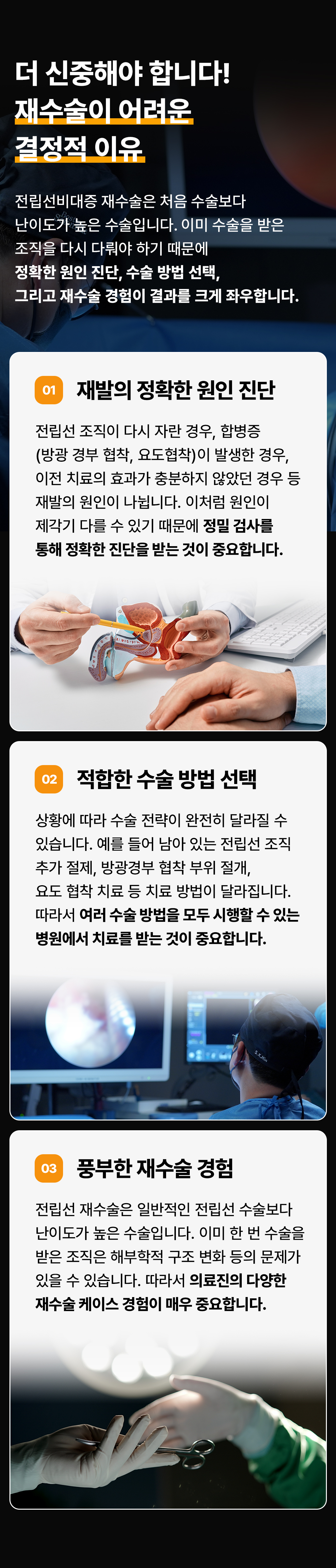 더 신중해야 합니다!
재수술이 어려운 결정적 이유
전립선비대증 재수술은 처음 수술보다 난이도가 높은 수술입니다. 이미 수술을 받은 조직을 다시 다뤄야 하기 때문에 정확한 원인 진단, 수술 방법 선택, 그리고 재수술 경험이 결과를 크게 좌우합니다.
01 재발의 정확한 원인 진단
전립선 조직이 다시 자란 경우, 합병증(방광경부 협착, 요도협착)이 발생한 경우, 이전 치료의 효과가 충분하지 않았던 경우 등 재발의 원인이 나뉩니다. 이처럼 원인이 제각기 다를 수 있기 때문에 정밀 검사를 통해 정확한 진단을 받는 것이 중요합니다.
02 적합한 수술 방법 선택
상황에 따라 수술 전략이 완전히 달라질 수 있습니다. 예를 들어 남아 있는 전립선 조직 추가 절제, 방광경부 협착 부위 절개, 요도 협착 치료 등 치료 방법이 달라집니다. 따라서 여러 수술 방법을 모두 시행할 수 있는 병원에서 치료를 받는 것이 중요합니다.
03 풍부한 재수술 경험
전립선 재수술은 일반적인 전립선 수술보다 난이도가 높은 수술입니다. 이미 한 번 수술을 받은 조직은 해부학적 구조 변화 등의 문제가 있을 수 있습니다. 따라서 의료진의 다양한 재수술 케이스 경험이 매우 중요합니다.