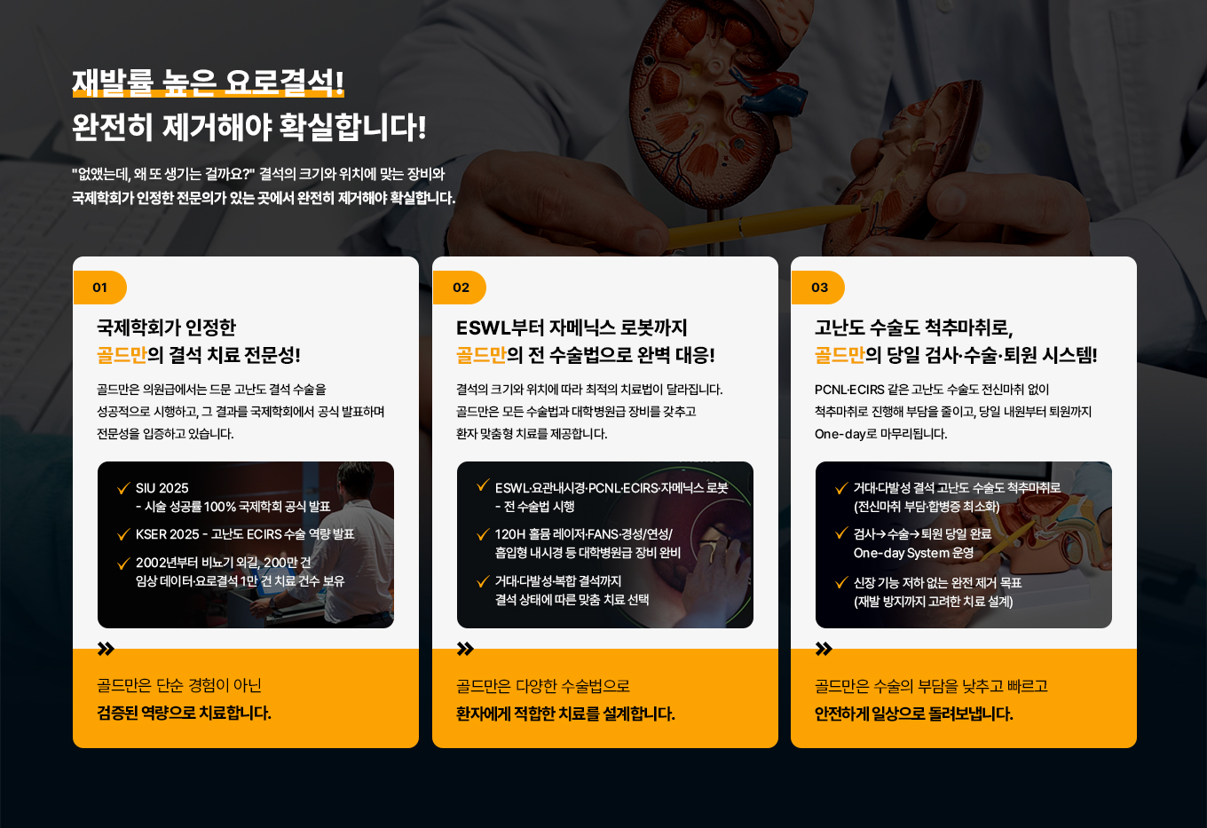 재발률 높은 요로결석!
완전히 제거해야 확실합니다!
없앴는데, 왜 또 생기는 걸까요?
결석의 크기와 위치에 맞는 장비와 국제학회가 인정한 전문의가 있는 곳에서 완전히 제거해야 확실합니다.
01
국제학회가 인정한
골드만의 결석 치료 전문성!
골드만은 의원급에서는 드문 고난도 결석 수술을 성공적으로 시행하고 그 결과를 국제학회에서 공식 발표하며 전문성을 입증하고 있습니다.
SIU 2025 - 시술 성공률 100%
국제학회 공식 발표
KSER 2025 - 고난도 ECIRS
수술 역량 발표
2002년부터 비뇨기 외길,
200만 건 임상데이터·요로결석 1만 건 치료 건수 보유
골드만은 단순 경험이 아닌 검증된 역량으로 치료합니다.
02
ESWL부터 자메닉스 로봇까지 골드만 전 수술법으로 완벽 대응!
결석의 크기와 위치에 따라 최적의 치료법이 달라집니다. 골드만은 모든 수술법과대학병원급 장비를 갖추고 환자 맞춤형 치료를 제공합니다.
VESWL 요관내시경·PCNL·ECIRS· 자메닉스로봇 - 전수술법 시행
120H 홀뮴 레이저·FANS·경성/여성/흡입형 내시경 등대학병원급장비 완비
거대 다발성·복합 결석까지 결석 상태에 따른 맞춤 치료 선택
골드만은 다양한 수술법으로 환자에게 적합한 치료를 설계합니다.
03
고난도 수술도 척추마취로, 골드만 당일 검사·수술·퇴원 시스템 PCNL-ECIRS 같은 고난도 수술도 전신마취
없이 척추마취로 진행해 부담을 줄이고, 당일 내원부터 퇴원까지 One-day로 마무리됩니다.
거대 다발성 결석 고난도 수술도 척추 마취로(전신마취 부담·합병증 최소화)
검사 수술 퇴원 당일 완료 One-day System
신장 기능 저하 없는 완전 제거 목표
(재발 방지까지 고려한 치료 설계)
골드만은 수술의 부담을 낮추고 빠르고 안전하게 일상으로 돌려보냅니다.