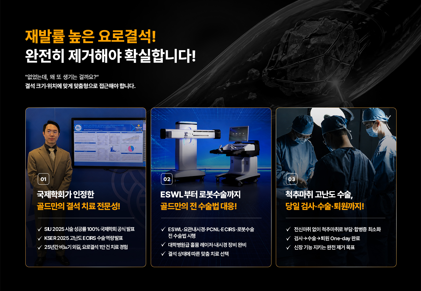 재발률 높은 요로결석! 완전히 제거해야 확실합니다! '없었는데, 왜 또 생기는 걸까요?' 결석 크기·위치에 맞게 맞춤형으로 접근해야 합니다. 01 국제학회가 인정한 골드만의 결석 치료 전문성! SIU 2025 시술 성공률 100% 국제학회 공식 발표. KSER 2025 고난도 ECIRS 수술 역량 발표. 25년간 비뇨기 외길, 요로결석 1만 건 치료 경험. 02 ESWL부터 로봇수술까지 골드만의 전 수술법 대응! ESWL·요관내시경·PCNL·ECIRS·로봇수술 전 수술법 시행. 대학병원급 홀뮴 레이저·내시경 장비 완비. 결석 상태에 따른 맞춤 치료 선택. 03 척추마취 고난도 수술, 당일 검사·수술·퇴원까지! 전신마취 없이 척추마취로 부담·합병증 최소화. 검사→수술→퇴원 One-day 완료. 신장 기능 지키는 완전 제거 목표.