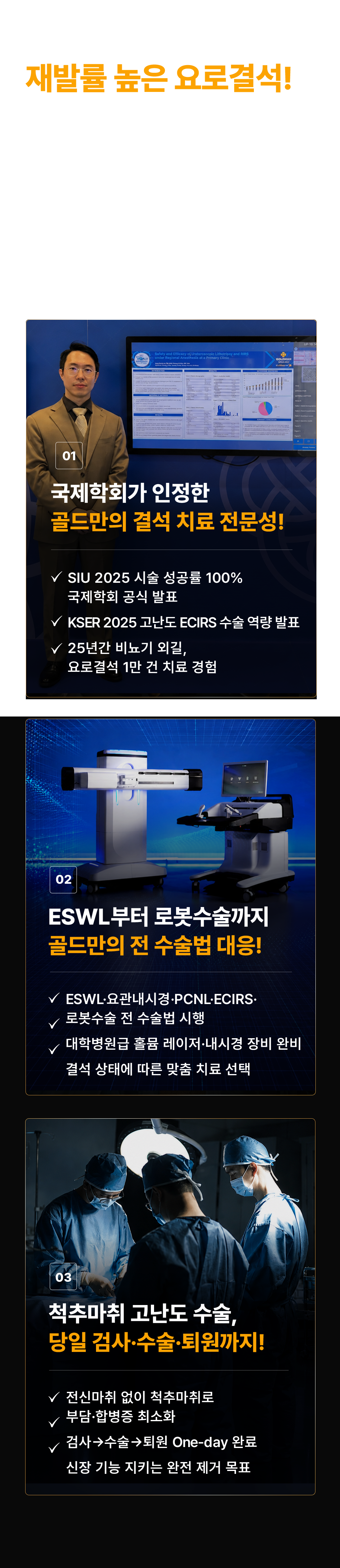 재발률 높은 요로결석! 완전히 제거해야 확실합니다! '없었는데, 왜 또 생기는 걸까요?' 결석 크기·위치에 맞게 맞춤형으로 접근해야 합니다. 01 국제학회가 인정한 골드만의 결석 치료 전문성! SIU 2025 시술 성공률 100% 국제학회 공식 발표. KSER 2025 고난도 ECIRS 수술 역량 발표. 25년간 비뇨기 외길, 요로결석 1만 건 치료 경험. 02 ESWL부터 로봇수술까지 골드만의 전 수술법 대응! ESWL·요관내시경·PCNL·ECIRS·로봇수술 전 수술법 시행. 대학병원급 홀뮴 레이저·내시경 장비 완비. 결석 상태에 따른 맞춤 치료 선택. 03 척추마취 고난도 수술, 당일 검사·수술·퇴원까지! 전신마취 없이 척추마취로 부담·합병증 최소화. 검사→수술→퇴원 One-day 완료. 신장 기능 지키는 완전 제거 목표.