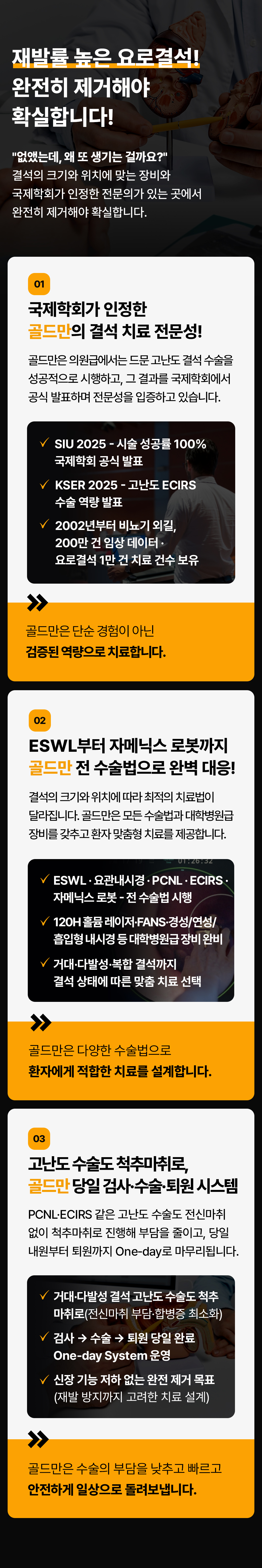 재발률 높은 요로결석!
완전히 제거해야 확실합니다!
없앴는데, 왜 또 생기는 걸까요?
결석의 크기와 위치에 맞는 장비와 국제학회가 인정한 전문의가 있는 곳에서 완전히 제거해야 확실합니다.
01
국제학회가 인정한
골드만의 결석 치료 전문성!
골드만은 의원급에서는 드문 고난도 결석 수술을 성공적으로 시행하고 그 결과를 국제학회에서 공식 발표하며 전문성을 입증하고 있습니다.
SIU 2025 - 시술 성공률 100%
국제학회 공식 발표
KSER 2025 - 고난도 ECIRS
수술 역량 발표
2002년부터 비뇨기 외길,
200만 건 임상데이터·요로결석 1만 건 치료 건수 보유
골드만은 단순 경험이 아닌 검증된 역량으로 치료합니다.
02
ESWL부터 자메닉스 로봇까지 골드만 전 수술법으로 완벽 대응!
결석의 크기와 위치에 따라 최적의 치료법이 달라집니다. 골드만은 모든 수술법과대학병원급 장비를 갖추고 환자 맞춤형 치료를 제공합니다.
VESWL 요관내시경·PCNL·ECIRS· 자메닉스로봇 - 전수술법 시행
120H 홀뮴 레이저·FANS·경성/여성/흡입형 내시경 등대학병원급장비 완비
거대 다발성·복합 결석까지 결석 상태에 따른 맞춤 치료 선택
골드만은 다양한 수술법으로 환자에게 적합한 치료를 설계합니다.
03
고난도 수술도 척추마취로, 골드만 당일 검사·수술·퇴원 시스템 PCNL-ECIRS 같은 고난도 수술도 전신마취
없이 척추마취로 진행해 부담을 줄이고, 당일 내원부터 퇴원까지 One-day로 마무리됩니다.
거대 다발성 결석 고난도 수술도 척추 마취로(전신마취 부담·합병증 최소화)
검사 수술 퇴원 당일 완료 One-day System
신장 기능 저하 없는 완전 제거 목표
(재발 방지까지 고려한 치료 설계)
골드만은 수술의 부담을 낮추고 빠르고 안전하게 일상으로 돌려보냅니다.