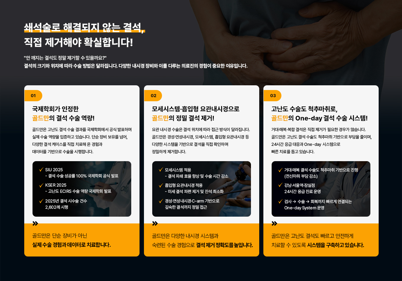 쇄석술로 해결되지 않는 결석, 직접 제거해야 확실합니다!
안 깨지는 결석도 정말 제거할 수 있을까요?
결석의 크기와 위치에 따라 수술 방법은 달라집니다.
다양한 내시경 장비와 이를 다루는 의료진의 경험이 중요한 이유입니다.
01 국제학회가 인정한 골드만의 결석 수술 역량!
골드만은 고난도 결석 수술 결과를 국제학회에서 공식 발표하며 실제 수술 역량을 입증하고 있습니다. 단순 장비 보유를 넘어, 다양한 결석 케이스를 직접 치료해 온 경험과 데이터를 기반으로 수술을 시행합니다.
SIU 2025 - 결석 수술 성공률 100% 국제학회 공식 발표
KSER 2025 - 고난도 ECIRS 수술 역량 국제학회 발표
2025년 결석 시수술 건수 2,602례 시행
골드만은 단순 장비가 아닌 실제 수술 경험과 데이터로 치료합니다.
02 모세시스템흡입형 요관내시경으로 골드만의 정밀 결석 제거!
요관내시경 수술은 결석 위치에 따라 접근 방식이 달라집니다. 골드만은 경성· 연성내시경, 모세시스템, 흡입형 요관내시경 등 다양한 시스템을 기반으로 결석을 직접 확인하며 정밀하게 제거합니다.
모세시스템 적용 - 결석 파쇄 효율 향상 및 수술 시간 감소
흡입형 요관내시경 적용 - 미세결석 파편 제거 및 잔석 최소화
경성·연성내시경·C-arm 기반으로 깊숙한 결석까지 정밀 접근
골드만은 다양한 내시경 시스템과 숙련된 수술 경험으로결석 제거 정확도를 높입니다.
03 고난도 결석도 척추마취로, 골드만의 One-day 결석 수술 시스템!
거대·매복·복합 결석은 직접 제거가 필요한 경우가 많습니다. 골드만은 고난도 결석 수술도 척추마취 기반으로 부담을 줄이며, 24시간 응급 대응과 One-day 시스템으로 빠른 치료를 돕고 있습니다.
거대·매복 결석 수술도 척추마취 기반으로 진행(전신마취 부담 감소)
강남·서울역·잠실점 24시간 응급 진료 운영
검사 수술 회복까지 빠르게 연결되는 One-day System 운영
골드만은 고난도 결석도 빠르고 안전하게 치료할 수 있도록 시스템을 구축하고 있습니다.