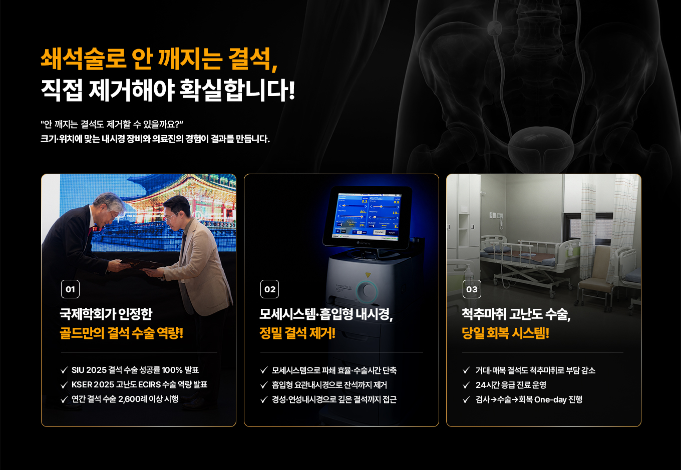 쇄석술로 안 깨지는 결석, 직접 제거해야 확실합니다! '안 깨지는 결석도 제거할 수 있을까요?' 크기·위치에 맞는 내시경 장비와 의료진의 경험이 결과를 만듭니다. 01 국제학회가 인정한 골드만의 결석 수술 역량! SIU 2025 결석 수술 성공률 100% 발표. KSER 2025 고난도 ECIRS 수술 역량 발표. 연간 결석 수술 2,600례 이상 시행. 02 모세시스템·흡입형 내시경, 정밀 결석 제거! 모세시스템으로 파쇄 효율·수술시간 단축. 흡입형 요관내시경으로 잔석까지 제거. 경성·연성내시경으로 깊은 결석까지 접근. 03 척추마취 고난도 수술, 당일 회복 시스템! 거대·매복 결석도 척추마취로 부담 감소. 24시간 응급 진료 운영. 검사→수술→회복 One-day 진행.