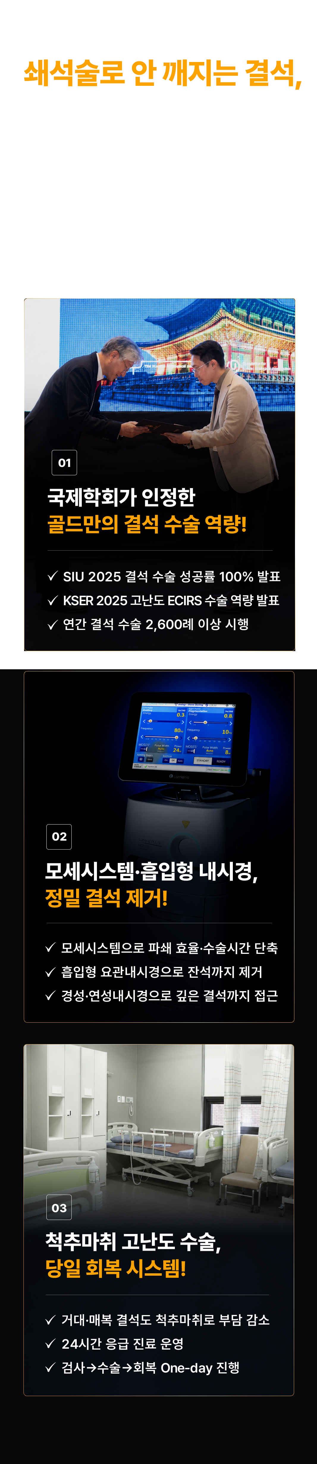 쇄석술로 안 깨지는 결석, 직접 제거해야 확실합니다! '안 깨지는 결석도 제거할 수 있을까요?' 크기·위치에 맞는 내시경 장비와 의료진의 경험이 결과를 만듭니다. 01 국제학회가 인정한 골드만의 결석 수술 역량! SIU 2025 결석 수술 성공률 100% 발표. KSER 2025 고난도 ECIRS 수술 역량 발표. 연간 결석 수술 2,600례 이상 시행. 02 모세시스템·흡입형 내시경, 정밀 결석 제거! 모세시스템으로 파쇄 효율·수술시간 단축. 흡입형 요관내시경으로 잔석까지 제거. 경성·연성내시경으로 깊은 결석까지 접근. 03 척추마취 고난도 수술, 당일 회복 시스템! 거대·매복 결석도 척추마취로 부담 감소. 24시간 응급 진료 운영. 검사→수술→회복 One-day 진행.