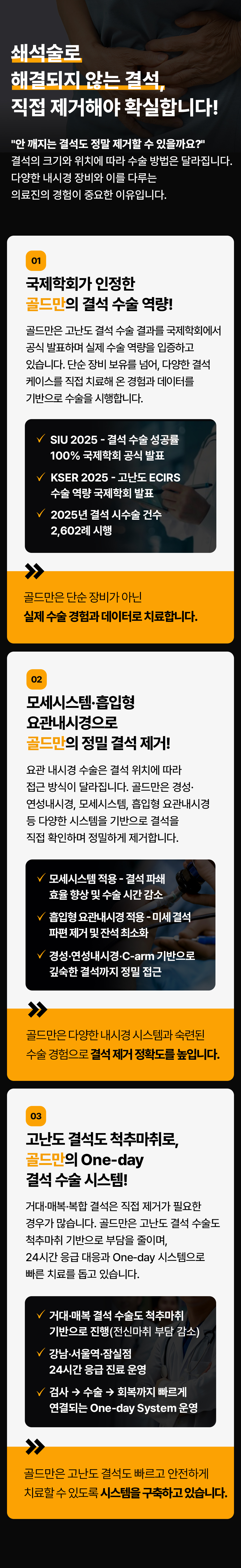 쇄석술로 해결되지 않는 결석, 직접 제거해야 확실합니다!
안 깨지는 결석도 정말 제거할 수 있을까요?
결석의 크기와 위치에 따라 수술 방법은 달라집니다.
다양한 내시경 장비와 이를 다루는 의료진의 경험이 중요한 이유입니다.
01 국제학회가 인정한 골드만의 결석 수술 역량!
골드만은 고난도 결석 수술 결과를 국제학회에서 공식 발표하며 실제 수술 역량을 입증하고 있습니다. 단순 장비 보유를 넘어, 다양한 결석 케이스를 직접 치료해 온 경험과 데이터를 기반으로 수술을 시행합니다.
SIU 2025 - 결석 수술 성공률 100% 국제학회 공식 발표
KSER 2025 - 고난도 ECIRS 수술 역량 국제학회 발표
2025년 결석 시수술 건수 2,602례 시행
골드만은 단순 장비가 아닌 실제 수술 경험과 데이터로 치료합니다.
02 모세시스템흡입형 요관내시경으로 골드만의 정밀 결석 제거!
요관내시경 수술은 결석 위치에 따라 접근 방식이 달라집니다. 골드만은 경성· 연성내시경, 모세시스템, 흡입형 요관내시경 등 다양한 시스템을 기반으로 결석을 직접 확인하며 정밀하게 제거합니다.
모세시스템 적용 - 결석 파쇄 효율 향상 및 수술 시간 감소
흡입형 요관내시경 적용 - 미세결석 파편 제거 및 잔석 최소화
경성·연성내시경·C-arm 기반으로 깊숙한 결석까지 정밀 접근
골드만은 다양한 내시경 시스템과 숙련된 수술 경험으로결석 제거 정확도를 높입니다.
03 고난도 결석도 척추마취로, 골드만의 One-day 결석 수술 시스템!
거대·매복·복합 결석은 직접 제거가 필요한 경우가 많습니다. 골드만은 고난도 결석 수술도 척추마취 기반으로 부담을 줄이며, 24시간 응급 대응과 One-day 시스템으로 빠른 치료를 돕고 있습니다.
거대·매복 결석 수술도 척추마취 기반으로 진행(전신마취 부담 감소)
강남·서울역·잠실점 24시간 응급 진료 운영
검사 수술 회복까지 빠르게 연결되는 One-day System 운영
골드만은 고난도 결석도 빠르고 안전하게 치료할 수 있도록 시스템을 구축하고 있습니다.